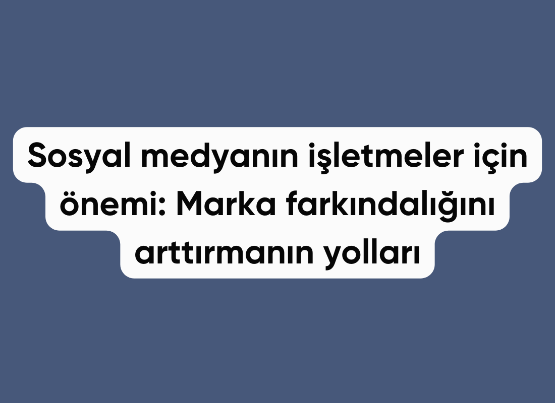 Sosyal medyanın işletmeler için önemi: Marka farkındalığını arttırmanın yolları